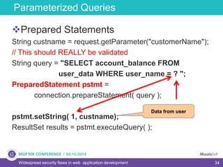 34
Parameterized Queries
Widespread security flaws in web application development
Prepared Statements
String custname = request.getParameter("customerName");
// This should REALLY be validated
String query = "SELECT account_balance FROM
user_data WHERE user_name = ? ";
PreparedStatement pstmt =
connection.prepareStatement( query );
pstmt.setString( 1, custname);
ResultSet results = pstmt.executeQuery( );
Data from user
 
