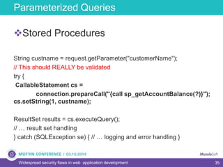 35
Parameterized Queries
Widespread security flaws in web application development
Stored Procedures
String custname = request.getParameter("customerName");
// This should REALLY be validated
try {
CallableStatement cs =
connection.prepareCall("{call sp_getAccountBalance(?)}");
cs.setString(1, custname);
ResultSet results = cs.executeQuery();
// … result set handling
} catch (SQLException se) { // … logging and error handling }
 