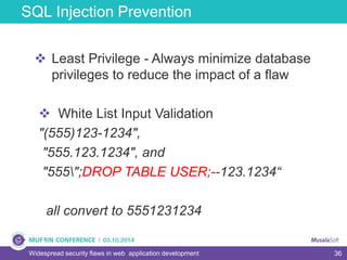 36
SQL Injection Prevention
Widespread security flaws in web application development
 Least Privilege - Always minimize database
privileges to reduce the impact of a flaw
 White List Input Validation
"(555)123-1234",
"555.123.1234", and
"555";DROP TABLE USER;--123.1234“
all convert to 5551231234
 