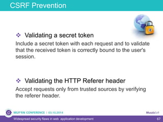 67
CSRF Prevention
Widespread security flaws in web application development
 Validating a secret token
Include a secret token with each request and to validate
that the received token is correctly bound to the user's
session.
 Validating the HTTP Referer header
Accept requests only from trusted sources by verifying
the referer header.
 
