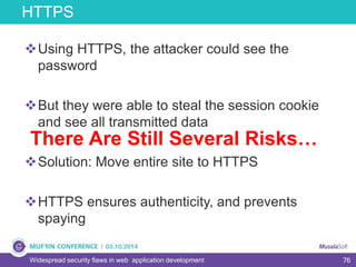 76Widespread security flaws in web application development
Using HTTPS, the attacker could see the
password
But they were able to steal the session cookie
and see all transmitted data
Solution: Move entire site to HTTPS
HTTPS ensures authenticity, and prevents
spaying
HTTPS
There Are Still Several Risks…
 