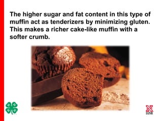 The higher sugar and fat content in this type of
muffin act as tenderizers by minimizing gluten.
This makes a richer cake-like muffin with a
softer crumb.

10

 