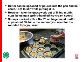 



Batter can be spooned or poured into the pan and be
careful not to stir while putting it in.
However, take the guesswork out of filling muffin
cups by using a spring-handled ice-cream scoop!
Scoops marked with a No. 20 or 24 get most muffin
cups about 3/4 full -- the amount you need for the
rounded tops you want.

15

 