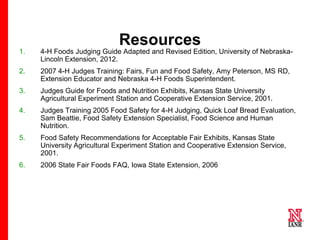 Resources
1.

4-H Foods Judging Guide Adapted and Revised Edition, University of NebraskaLincoln Extension, 2012.

2.

2007 4-H Judges Training: Fairs, Fun and Food Safety, Amy Peterson, MS RD,
Extension Educator and Nebraska 4-H Foods Superintendent.

3.

Judges Guide for Foods and Nutrition Exhibits, Kansas State University
Agricultural Experiment Station and Cooperative Extension Service, 2001.

4.

Judges Training 2005 Food Safety for 4-H Judging, Quick Loaf Bread Evaluation,
Sam Beattie, Food Safety Extension Specialist, Food Science and Human
Nutrition.

5.

Food Safety Recommendations for Acceptable Fair Exhibits, Kansas State
University Agricultural Experiment Station and Cooperative Extension Service,
2001.

6.

2006 State Fair Foods FAQ, Iowa State Extension, 2006

18

 