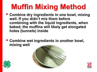 Muffin Mixing Method
 Combine dry ingredients in one bowl, mixing
well. If you didn’t mix them before
combining with the liquid ingredients, when
baked, the muffins will likely get elongated
holes (tunnels) inside

 Combine wet ingredients in another bowl,
mixing well

6

 