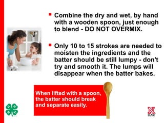  Combine the dry and wet, by hand
with a wooden spoon, just enough
to blend - DO NOT OVERMIX.

 Only 10 to 15 strokes are needed to
moisten the ingredients and the
batter should be still lumpy - don't
try and smooth it. The lumps will
disappear when the batter bakes.
When lifted with a spoon,
the batter should break
and separate easily.
7

 