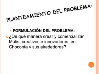  FORMULACIÓN DEL PROBLEMA:
¿De qué manera crear y comercializar
Mufis, creativos e innovadores, en
Choconta y sus alrededores?
 