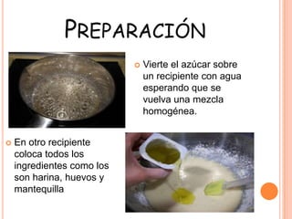 PREPARACIÓN
 Vierte el azúcar sobre
un recipiente con agua
esperando que se
vuelva una mezcla
homogénea.
 En otro recipiente
coloca todos los
ingredientes como los
son harina, huevos y
mantequilla
 