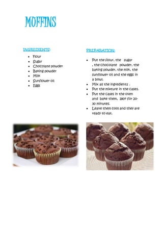 INGREDIENTS:
 Flour
 Sugar
 Chocolate powder
 Baking powder
 Milk
 Sunflower oil
 Eggs
PREPARATION:
 Put the flour, the sugar
, the chocolate powder, the
baking powder, the milk, the
sunflower oil and the eggs in
a bowl.
 Mix all the ingredients .
 Put the mixture in the cases.
 Put the cases in the oven
and bake them, 180º for 20-
30 minutes.
 Leave them cool and they are
ready to eat.
MUFFINS
 