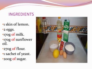 INGREDIENTS
•1 skin of lemon.
•2 eggs.
•170g of milk.
•170g of sunflower
oil.
•270g of flour.
•1 sachet of yeast.
•200g of sugar.