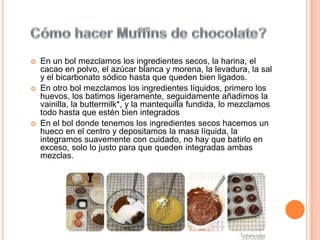    En un bol mezclamos los ingredientes secos, la harina, el
    cacao en polvo, el azúcar blanca y morena, la levadura, la sal
    y el bicarbonato sódico hasta que queden bien ligados.
   En otro bol mezclamos los ingredientes líquidos, primero los
    huevos, los batimos ligeramente, seguidamente añadimos la
    vainilla, la buttermilk*, y la mantequilla fundida, lo mezclamos
    todo hasta que estén bien integrados
   En el bol donde tenemos los ingredientes secos hacemos un
    hueco en el centro y depositamos la masa líquida, la
    integramos suavemente con cuidado, no hay que batirlo en
    exceso, solo lo justo para que queden integradas ambas
    mezclas.
 