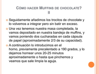  Seguidamente añadimos los trocitos de chocolate y
  lo volvemos a integrar pero sin batir en exceso.
 Una vez tenemos nuestra masa completada, la
  vamos depositado en nuestra bandeja de muffins, y
  vamos poniendo dos cucharadas en cada cápsula
  de papel (aproximadamente 2/3 de su capacidad).
 A continuación lo introducimos en el
  horno, previamente precalentado a 190 grados, y lo
  dejamos hornear unos 20-25 minutos
  aproximadamente o hasta que pinchemos y
  veamos que sale limpia la aguja.
 