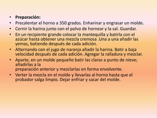• Preparación:
• Precalentar el horno a 350 grados. Enharinar y engrasar un molde.
• Cernir la harina junto con el polvo de hornear y la sal. Guardar.
• En un recipiente grande colocar la mantequilla y batirla con el
azúcar hasta obtener una mezcla cremosa .Una a una añadir las
yemas, batiendo después de cada adición.
• Alternando con el jugo de naranja añadir la harina. Batir a baja
velocidad después de cada adición. Agregar la ralladura y mezclar.
• Aparte, en un molde pequeño batir las claras a punto de nieve;
añadirlas a la
preparación anterior y mezclarlas en forma envolvente.
• Verter la mezcla en el molde y llevarlas al horno hasta que el
probador salga limpio. Dejar enfriar y sacar del molde.
 