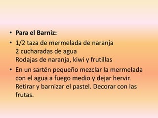 • Para el Barniz:
• 1/2 taza de mermelada de naranja
2 cucharadas de agua
Rodajas de naranja, kiwi y frutillas
• En un sartén pequeño mezclar la mermelada
con el agua a fuego medio y dejar hervir.
Retirar y barnizar el pastel. Decorar con las
frutas.
 