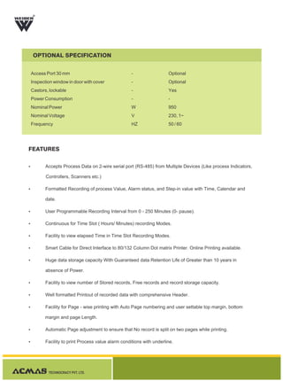 TECHNOCRACY PVT. LTD.
R
OPTIONAL SPECIFICATION
FEATURES
-
-
-
-
W
V
HZ
Optional
Optional
Yes
-
950
230, 1~
50 / 60
Access Port 30 mm
Inspection window in door with cover
Castors, lockable
Power Consumption
Nominal Power
Nominal Voltage
Frequency
Ÿ Accepts Process Data on 2-wire serial port (RS-485) from Multiple Devices (Like process Indicators,
Controllers, Scanners etc.)
Ÿ Formatted Recording of process Value, Alarm status, and Step-in value with Time, Calendar and
date.
Ÿ User Programmable Recording Interval from 0 - 250 Minutes (0- pause).
Ÿ Continuous for Time Slot ( Hours/ Minutes) recording Modes.
Ÿ Facility to view elapsed Time in Time Slot Recording Modes.
Ÿ Smart Cable for Direct Interface to 80/132 Column Dot matrix Printer. Online Printing available.
Ÿ Huge data storage capacity With Guaranteed data Retention Life of Greater than 10 years in
absence of Power.
Ÿ Facility to view number of Stored records, Free records and record storage capacity.
Ÿ Well formatted Printout of recorded data with comprehensive Header.
Ÿ Facility for Page - wise printing with Auto Page numbering and user settable top margin, bottom
margin and page Length.
Ÿ Automatic Page adjustment to ensure that No record is split on two pages while printing.
Ÿ Facility to print Process value alarm conditions with underline.
 