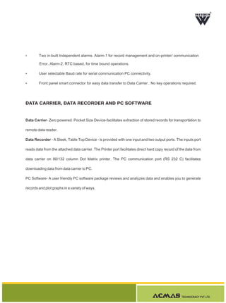TECHNOCRACY PVT. LTD.
R
DATA CARRIER, DATA RECORDER AND PC SOFTWARE
Data Carrier- Zero powered. Pocket Size Device-facilitates extraction of stored records for transportation to
remote data reader.
Data Recorder - A Sleek, Table Top Device - is provided with one input and two output ports. The inputs port
reads data from the attached data carrier. The Printer port facilitates direct hard copy record of the data from
data carrier on 80/132 column Dot Matrix printer. The PC communication port (RS 232 C) facilitates
downloading data from data carrier to PC.
PC Software- A user friendly PC software package reviews and analyzes data and enables you to generate
records and plot graphs in a variety of ways.
Ÿ Two in-built Independent alarms. Alarm-1 for record management and on-printer/ communication
Error. Alarm-2, RTC based, for time bound operations.
Ÿ User selectable Baud rate for serial communication PC connectivity.
Ÿ Front panel smart connector for easy data transfer to Data Carrier . No key operations required.
 