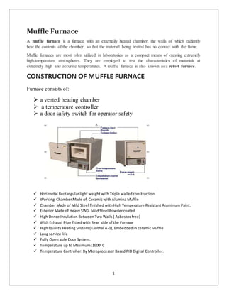 1
Muffle Furnace
A muffle furnace is a furnace with an externally heated chamber, the walls of which radiantly
heat the contents of the chamber, so that the material being heated has no contact with the flame.
Muffle furnaces are most often utilized in laboratories as a compact means of creating extremely
high-temperature atmospheres. They are employed to test the characteristics of materials at
extremely high and accurate temperatures. A muffle furnace is also known as a retort furnace.
CONSTRUCTION OF MUFFLE FURNACE
Furnace consists of:
 a vented heating chamber
 a temperature controller
 a door safety switch for operator safety
 Horizontal Rectangular light weight with Triple walled construction.
 Working Chamber Made of Ceramic with Alumina Muffle
 Chamber Made of Mild Steel finished with High Temperature Resistant Aluminum Paint.
 Exterior Made of Heavy SWG. Mild Steel Powder coated.
 High Dense Insulation Between Two Walls ( Asbestos free)
 With Exhaust Pipe fitted with Rear side of the Furnace
 High Quality Heating System (Kanthal A-1), Embedded in ceramic Muffle
 Long service life
 Fully Open able Door System.
 Temperature up to Maximum: 16000
C
 Temperature Controller: By Microprocessor Based PID Digital Controller.
 