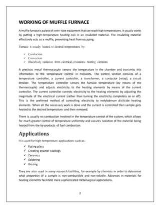 2
WORKING OF MUFFLE FURNACE
A muffle furnace isapiece of oven-type equipment that can reach high temperatures. It usually works
by putting a high-temperature heating coil in an insulated material. The insulating material
effectively acts as a muffle, preventing heat from escaping.
Furnace is usually heated to desired temperatures by:
 Conduction
 Convection
 Blackbody radiation from electrical-resistance heating elements
A precious metal thermocouple senses the temperature in the chamber and transmits this
information to the temperature control in millivolts. The control section consists of a
temperature controller, a current controller, a transformer, a contactor (relay), a circuit
breaker. The temperature controller senses the furnace temperature (by means of the
thermocouple) and adjusts electricity to the heating elements by means of the current
controller. The current controller controls electricity to the heating elements by adjusting the
magnitude of the electrical current (rather than turning the electricity completely on or off).
This is the preferred method of controlling electricity to molybdenum disilicide heating
elements. When all the necessary work is done and the current is controlled then sample gets
heated to the desired temperature and then removed.
There is usually no combustion involved in the temperature control of the system, which allows
for much greater control of temperature uniformity and assures isolation of the material being
heated from the by-products of fuel combustion.
Applications
It is used for high-temperature applications such as:
 Fusing glass
 Creating enamel coatings
 Ceramics
 Soldering
 Brazing
They are also used in many research facilities, for example by chemists in order to determine
what proportion of a sample is non-combustible and non-volatile. Advances in materials for
heating elements facilitate more sophisticated metallurgical applications.
 