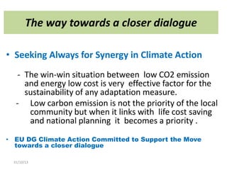 The way towards a closer dialogue
• Seeking Always for Synergy in Climate Action
- The win-win situation between low CO2 emission
and energy low cost is very effective factor for the
sustainability of any adaptation measure.
- Low carbon emission is not the priority of the local
community but when it links with life cost saving
and national planning it becomes a priority .
• EU DG Climate Action Committed to Support the Move
towards a closer dialogue
31/10/13

 
