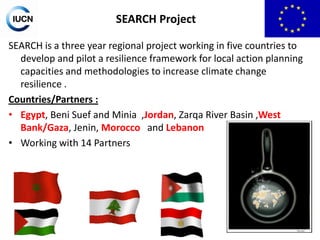 SEARCH Project
SEARCH is a three year regional project working in five countries to
develop and pilot a resilience framework for local action planning
capacities and methodologies to increase climate change
resilience .
Countries/Partners :
• Egypt, Beni Suef and Minia ,Jordan, Zarqa River Basin ,West
Bank/Gaza, Jenin, Morocco and Lebanon
• Working with 14 Partners

 