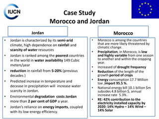 Case Study
Morocco and Jordan
Morocco

Jordan
•

•

•
•

•
•

Jordan is characterized by its semi-arid
climate, high dependence on rainfall and
scarcity of water resources
Jordan is ranked among the poorest countries
in the world in water availability 149 Cubic
meters/year
reduction in rainfall from 5-20% (previous
decades )
Predicted increase in temperature and
decease in precipitation will increase water
scarcity in Jordan.
Environmental degradation costs Jordan
more than 2 per cent of GDP a year.
Jordan’s reliance on energy imports, coupled
with its low energy efficiency.

•
•

•
•
•
•
•

Morocco is among the countries
that are more likely threatened by
climatic change.
Precipitation, in Morocco, is low
and highly variable from one season
to another and within the cropping
year.
Increased of drought frequency
Reduction of the length of the
growth period of crops
Energy consumption 17.7 Million
toe ,Import 95.5 %.
National energy bill 10.1 billion $m
subsides 4.8 billion $, annual
increase rate 5.3% .
RE: 42% contribution to the
electricity installed capacity by
2020: 14% Hydro – 14% Wind –
14% Solar

 