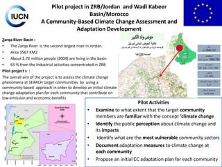 Pilot project in ZRB/Jordan and Wadi Kabeer
Basin/Morocco
A Community-Based Climate Change Assessment and
Adaptation Development
Zarqa River Basin :
•
The Zarqa River is the second largest river in Jordan.
•
Area 3567 KM2
•
About 2.72 million people (2004) are living in the basin
•
65 % from the Industrial activities concentrated in ZRB
Pilot project s :
The overall aim of the project is to assess the climate change
phenomena at SEARCH target communities by using a
community-based approach in order to develop an initial climate
change adaptation plan for each community that contribute on
low-emission and economic benefits

•
•
•
•
•

Pilot Activities
Examine to what extent that the target community
members are familiar with the concept ‘climate change
Identify the public perception about climate change and
its impacts
Identify what are the most vulnerable community sectors
Document adaptation measures to climate change at
each community
Propose an initial CC adaptation plan for each community

 