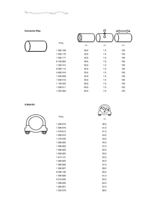 Connector-Pipe




                   Finis
                             mm      mm    mm


                 1 556 169   38.6   1.5    100
                 1 556 170   42.6   1.5    100
                 1 556 171   45.6   1.5    100
                 6 158 964   48.6   1.5    100
                 1 302 414   50.6   1.5    100
                 6 099 114   52.6   1.5    100
                 4 480 916   53.6   1.5    100
                 1 048 509   54.6   1.5    100
                 1 048 510   55.6   1.5    100
                 1 109 322   58.6   1.5    100
                 1 048 511   60.6   1.5    100
                 1 323 584   65.6   1.5    100




U-Bolt-Kit


                                     Ø

                   Finis
                                     mm


                 1 096 816          38.0
                 1 096 818          41.0
                 1 478 612          41.5
                 1 096 819          43.0
                 1 478 535          43.5
                 1 096 820          44.5
                 1 096 822          47.5
                 1 096 823          50.5
                 1 096 824          53.5
                 1 613 141          54.5
                 1 096 825          55.5
                 1 096 826          57.0
                 1 096 827          58.0
                 6 058 190          58.5
                 1 096 828          61.0
                 5 016 050          63.5
                 1 096 830          64.0
                 1 096 831          67.0
                 1 323 579          68.5
 