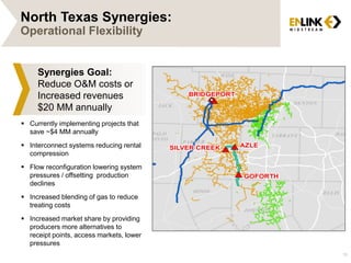 North Texas Synergies:
Operational Flexibility
10
Synergies Goal:
Reduce O&M costs or
Increased revenues
$20 MM annually
 Currently implementing projects that
save ~$4 MM annually
 Interconnect systems reducing rental
compression
 Flow reconfiguration lowering system
pressures / offsetting production
declines
 Increased blending of gas to reduce
treating costs
 Increased market share by providing
producers more alternatives to
receipt points, access markets, lower
pressures
 