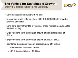 The Vehicle for Sustainable Growth:
Strong Balance Sheet and Liquidity
 Devon assets contributed with no debt
 Investment grade balance sheet at ENLK (BBB / Baa3) provides
low cost of capital
 Long-term commitment to investment grade metrics (debt/adjusted
EBITDA <3.5x)
 Expected long-term distribution growth of high single digits at
ENLK
 Expected long-term distribution growth of 20% at ENLC
 Combined Enterprise value of approximately $14 Billion
̶ LP Enterprise Value of ~$8 Billion
̶ GP Enterprise Value of ~$6 Billion
14
 