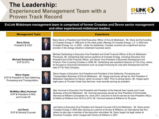 Management Team Experience
Barry Davis
President & CEO
Barry Davis is President and Chief Executive Officer of EnLink Midstream. Mr. Davis led the founding
of Crosstex Energy in 1996 prior to the initial public offerings of Crosstex Energy, L.P. in 2002 and
Crosstex Energy, Inc. in 2004. Under his leadership, Crosstex evolved into a significant service
provider in the energy industry’s midstream business sector.
Joe Davis
EVP & General Counsel
Joe Davis is Executive Vice President and General Counsel of EnLink Midstream. Mr. Davis joined
Crosstex Energy in 2005 after serving as a partner at Hunton & Williams, an international law firm,
where he also was a member of the executive committee. Mr. Davis began his legal career at
Worsham Forsythe, which merged with Hunton & Williams in 2001.
Michael Garberding
EVP & CFO
Michael Garberding is Executive Vice President and Chief Financial Officer of EnLink Midstream.
Previously, Mr. Garberding held various positions at Crosstex Energy, including Executive Vice
President and Chief Financial Officer, and Senior Vice President of Business Development and
Finance. Prior to joining Crosstex in 2008, Mr. Garberding was assistant treasurer at TXU Corp. where
he focused on structured transactions such as project financing for coal plant development and the
sale of TXU Gas Company.
Steve Hoppe
EVP & President of Gas Gathering,
Processing and Transportation
Steve Hoppe is Executive Vice President and President of the Gathering, Processing and
Transportation Business of EnLink Midstream. Mr. Hoppe previously served as Vice President of
Midstream Operations for Devon, which he joined in 2007. Prior to joining Devon, Mr. Hoppe spent
eight years at Thunder Creek Gas Services, most recently serving as president.
EnLink Midstream management team is comprised of former Crosstex and Devon senior management
and other experienced midstream leaders
McMillan (Mac) Hummel
EVP & President of NGL
and Crude Oil
Mac Hummel is Executive Vice President and President of the Natural Gas Liquids and Crude
Business of EnLink Midstream. Mr. Hummel previously served as Vice President of Commodity
Services at Williams Companies Inc. since 2013, and prior to that he served as Vice President, NGLs
& Olefins at Williams from 2010 to 2012. Mr. Hummel worked at Williams for 29 years.
The Leadership:
Experienced Management Team with a
Proven Track Record
15
 