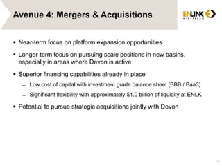 Avenue 4: Mergers & Acquisitions
 Near-term focus on platform expansion opportunities
 Longer-term focus on pursuing scale positions in new basins,
especially in areas where Devon is active
 Superior financing capabilities already in place
̶ Low cost of capital with investment grade balance sheet (BBB / Baa3)
̶ Significant flexibility with approximately $1.0 billion of liquidity at ENLK
 Potential to pursue strategic acquisitions jointly with Devon
23
 