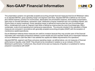 Non-GAAP Financial Information
This presentation contains non-generally accepted accounting principle financial measures that EnLink Midstream refers
to as adjusted EBITDA, gross operating margin and segment cash flows. Adjusted EBITDA is defined as net income
plus interest expense, provision for income taxes, depreciation and amortization expense, stock-based compensation,
(gain) loss on noncash derivatives, transaction costs, distribution of equity investment and non-controlling interest; and
income (loss) on equity investment. Gross operating margin is defined as revenue less the cost of purchased gas,
NGLs, condensate and crude oil. Segment cash flows is defined as revenue less the cost of purchased gas, NGLs,
condensate, crude oil and operating and maintenance expenditures. The amounts included in the calculation of these
measures are computed in accordance with generally accepted accounting principles (GAAP) with the exception of
maintenance capital expenditures.
EnLink Midstream believes these measures are useful to investors because they may provide users of this financial
information with meaningful comparisons between current results and prior-reported results and a meaningful measure
of EnLink Midstream’s cash flow after it has satisfied the capital and related requirements of its operations.
Adjusted EBITDA, segment cash flows and gross operating margin, as defined above, are not measures of financial
performance or liquidity under GAAP. They should not be considered in isolation or as an indicator of EnLink
Midstream’s performance. Furthermore, they should not be seen as measures of liquidity or a substitute for metrics
prepared in accordance with GAAP.
3
 