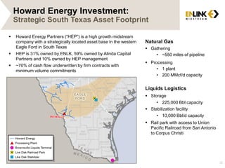 Howard Energy Investment:
Strategic South Texas Asset Footprint
32
 Howard Energy Partners (“HEP”) is a high growth midstream
company with a strategically located asset base in the western
Eagle Ford in South Texas
 HEP is 31% owned by ENLK, 59% owned by Alinda Capital
Partners and 10% owned by HEP management
 ~70% of cash flow underwritten by firm contracts with
minimum volume commitments
Natural Gas
 Gathering
• ~550 miles of pipeline
 Processing
• 1 plant
• 200 MMcf/d capacity
Liquids Logistics
 Storage
• 225,000 Bbl capacity
 Stabilization facility
• 10,000 Bbl/d capacity
 Rail park with access to Union
Pacific Railroad from San Antonio
to Corpus Christi
 