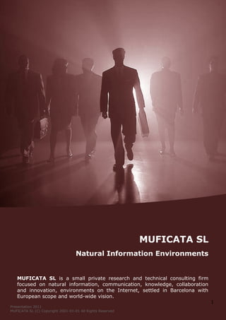 MUFICATA SL
                                   Natural Information Environments


   MUFICATA SL is a small private research and technical consulting firm
   focused on natural information, communication, knowledge, collaboration
   and innovation, environments on the Internet, settled in Barcelona with
   European scope and world-wide vision.
                                                                             1
Presentation 2011
MUFICATA SL (C) Copyright 2001-01-01 All Rights Reserved
 