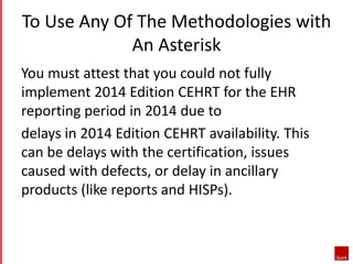 To Use Any Of The Methodologies with 
An Asterisk 
You must attest that you could not fully 
implement 2014 Edition CEHRT for the EHR 
reporting period in 2014 due to 
delays in 2014 Edition CEHRT availability. This 
can be delays with the certification, issues 
caused with defects, or delay in ancillary 
products (like reports and HISPs). 
 