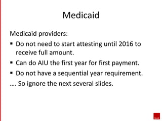 Medicaid 
Medicaid providers: 
 Do not need to start attesting until 2016 to 
receive full amount. 
 Can do AIU the first year for first payment. 
 Do not have a sequential year requirement. 
…. So ignore the next several slides. 
 