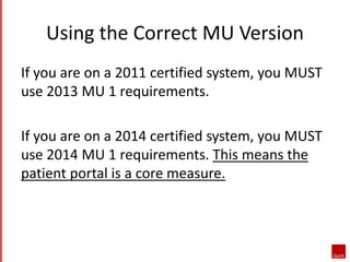 Using the Correct MU Version 
If you are on a 2011 certified system, you MUST 
use 2013 MU 1 requirements. 
If you are on a 2014 certified system, you MUST 
use 2014 MU 1 requirements. This means the 
patient portal is a core measure. 
 