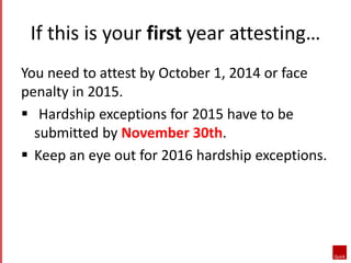 If this is your first year attesting… 
You need to attest by October 1, 2014 or face 
penalty in 2015. 
 Hardship exceptions for 2015 have to be 
submitted by November 30th. 
 Keep an eye out for 2016 hardship exceptions. 
 