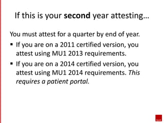 If this is your second year attesting… 
You must attest for a quarter by end of year. 
 If you are on a 2011 certified version, you 
attest using MU1 2013 requirements. 
 If you are on a 2014 certified version, you 
attest using MU1 2014 requirements. This 
requires a patient portal. 
 