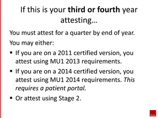 If this is your third or fourth year 
attesting… 
You must attest for a quarter by end of year. 
You may either: 
 If you are on a 2011 certified version, you 
attest using MU1 2013 requirements. 
 If you are on a 2014 certified version, you 
attest using MU1 2014 requirements. This 
requires a patient portal. 
 Or attest using Stage 2. 
 