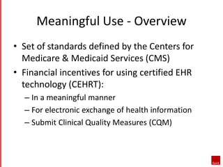 Meaningful Use - Overview 
• Set of standards defined by the Centers for 
Medicare & Medicaid Services (CMS) 
• Financial incentives for using certified EHR 
technology (CEHRT): 
– In a meaningful manner 
– For electronic exchange of health information 
– Submit Clinical Quality Measures (CQM) 
 