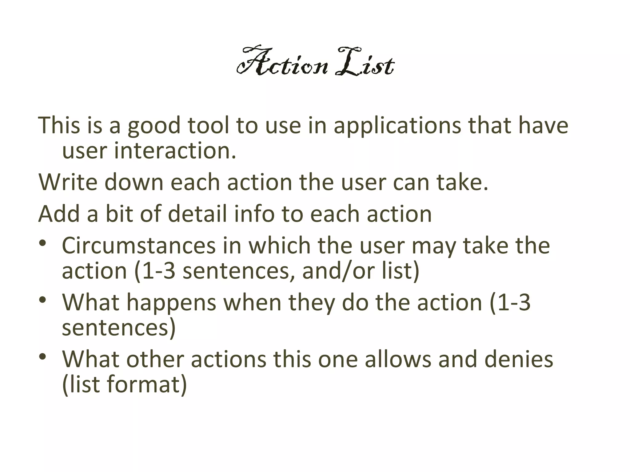 Action List
This is a good tool to use in applications that have
  user interaction.
Write down each action the user can take.
Add a bit of detail info to each action
• Circumstances in which the user may take the
  action (1-3 sentences, and/or list)
• What happens when they do the action (1-3
  sentences)
• What other actions this one allows and denies
  (list format)
 