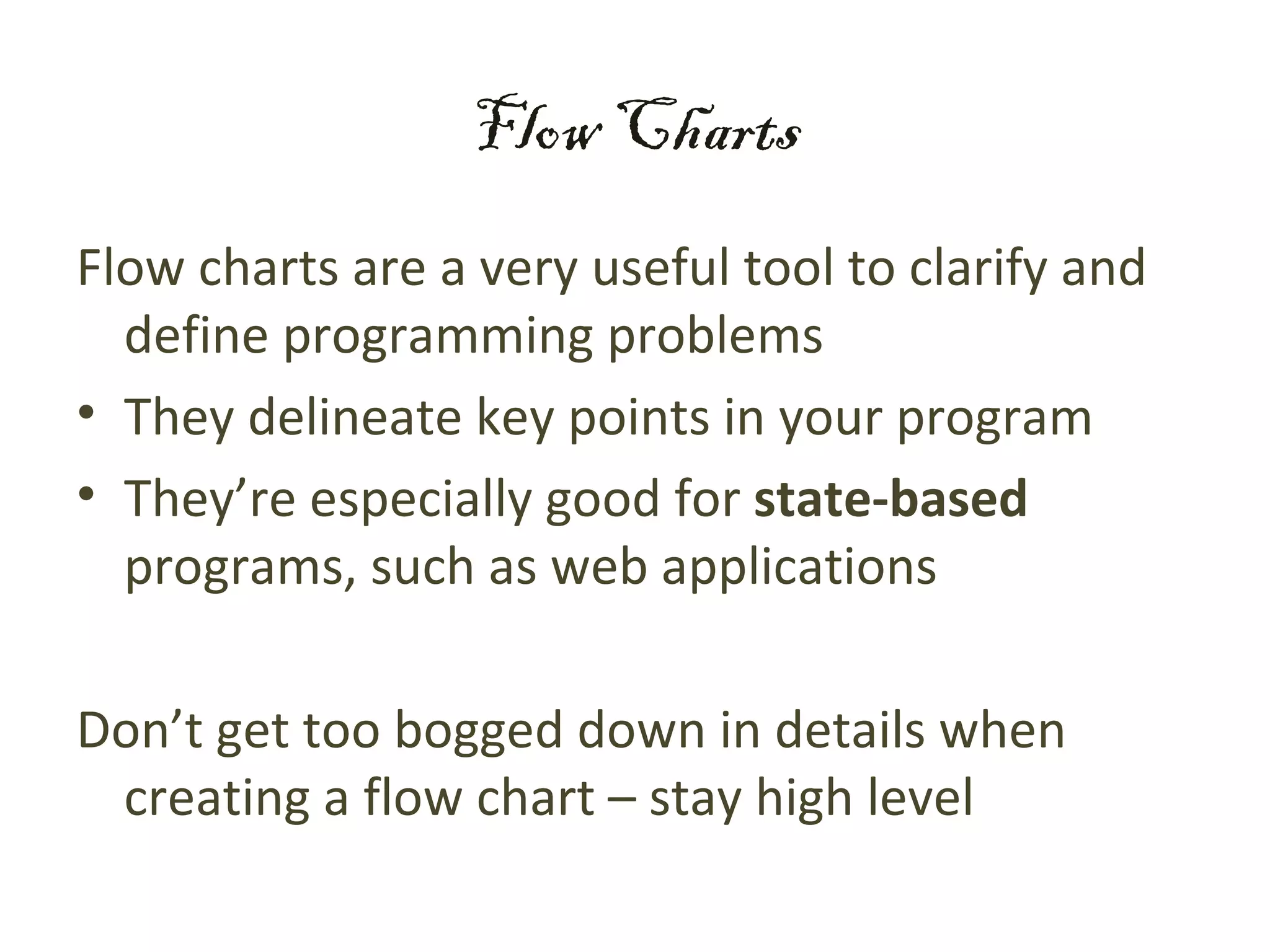 Flow Charts
Flow charts are a very useful tool to clarify and
  define programming problems
• They delineate key points in your program
• They’re especially good for state-based
  programs, such as web applications

Don’t get too bogged down in details when
 creating a flow chart – stay high level
 