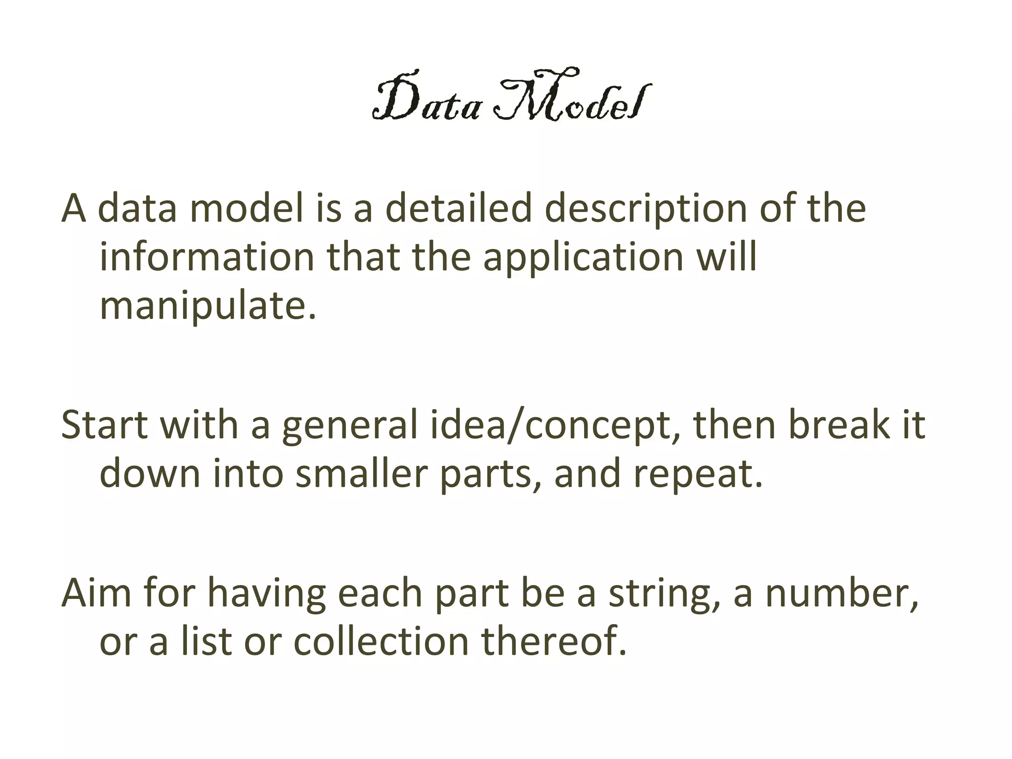 Data Model
A data model is a detailed description of the
  information that the application will
  manipulate.

Start with a general idea/concept, then break it
  down into smaller parts, and repeat.

Aim for having each part be a string, a number,
  or a list or collection thereof.
 