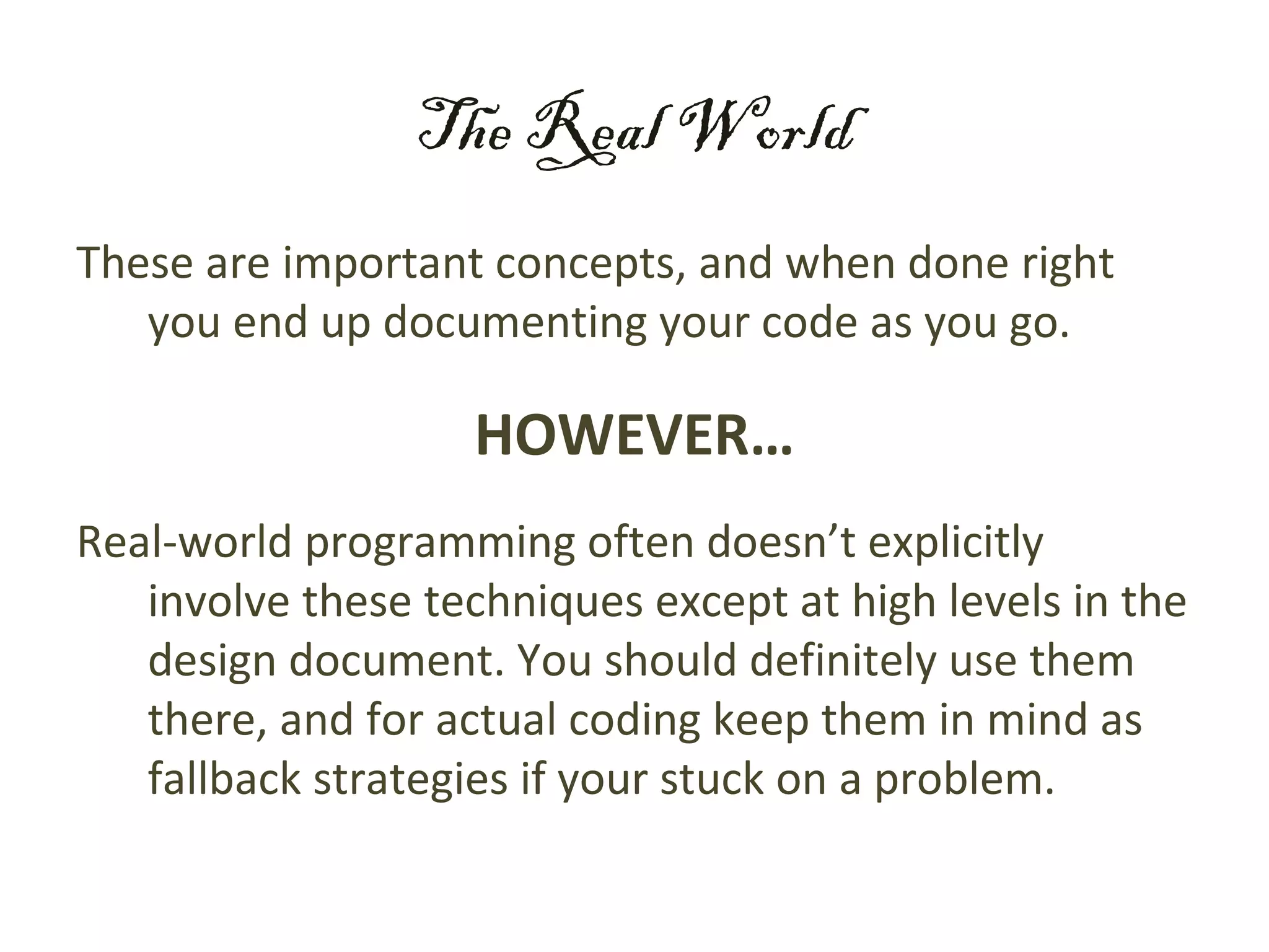 The Real World
These are important concepts, and when done right
   you end up documenting your code as you go.

                    HOWEVER…
Real-world programming often doesn’t explicitly
   involve these techniques except at high levels in the
   design document. You should definitely use them
   there, and for actual coding keep them in mind as
   fallback strategies if your stuck on a problem.
 