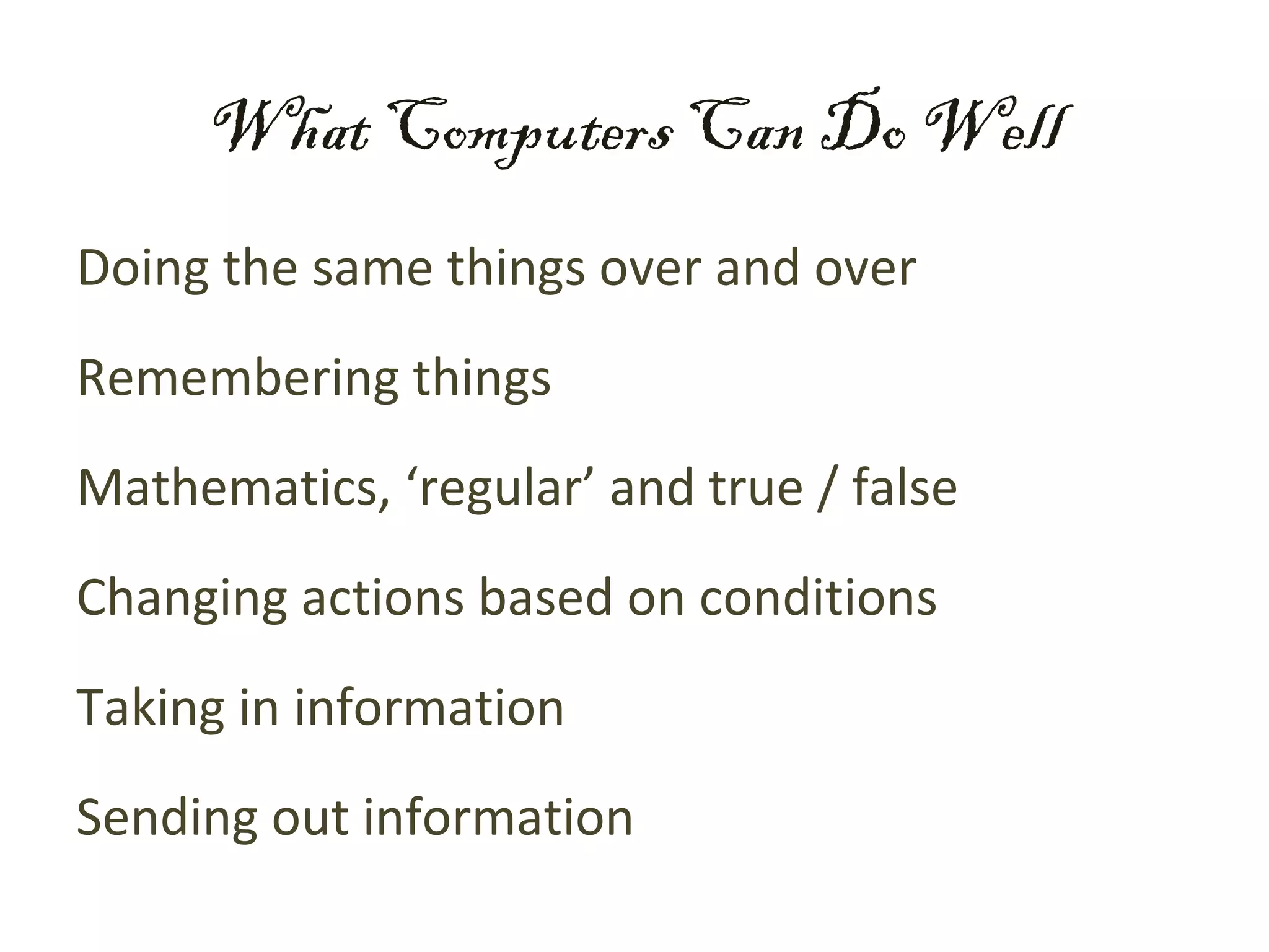What Computers Can Do Well
Doing the same things over and over
Remembering things
Mathematics, ‘regular’ and true / false
Changing actions based on conditions
Taking in information
Sending out information
 