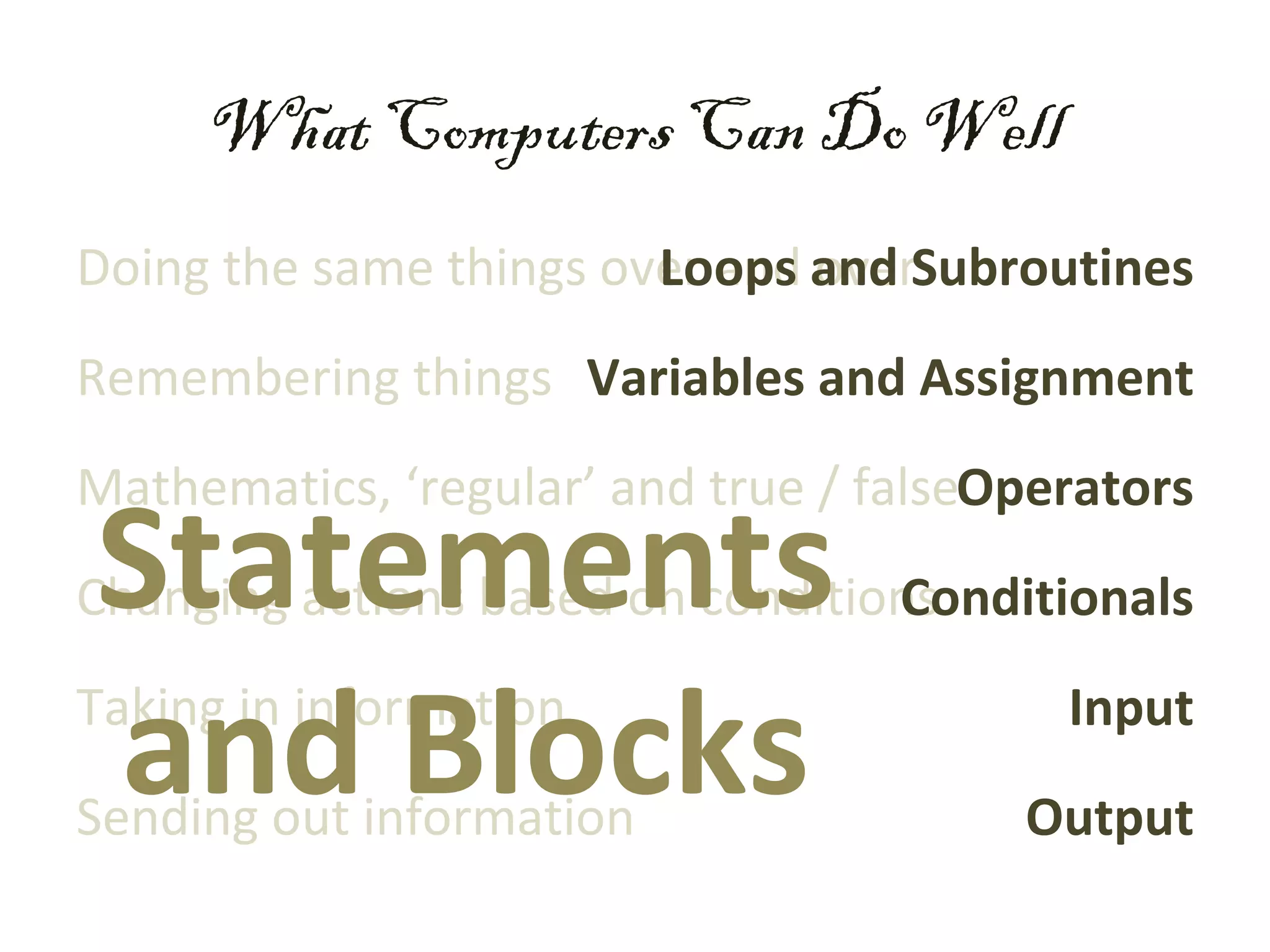 What Computers Can Do Well
Doing the same things over and and Subroutines
                        Loops over
Remembering things Variables and Assignment
Mathematics, ‘regular’ and true / falseOperators
Statements
Changing actions based on conditions
                                  Conditionals


and Blocks
Taking in information
Sending out information
                                          Input
                                        Output
 