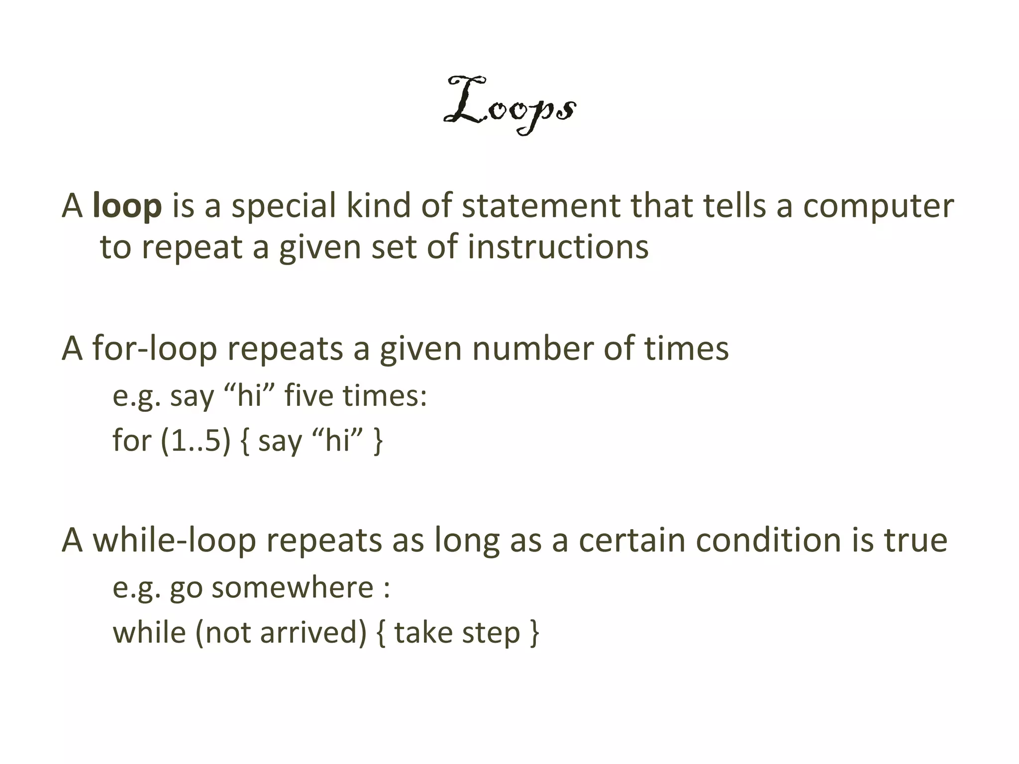 Loops
A loop is a special kind of statement that tells a computer
   to repeat a given set of instructions

A for-loop repeats a given number of times
   e.g. say “hi” five times:
   for (1..5) { say “hi” }

A while-loop repeats as long as a certain condition is true
   e.g. go somewhere :
   while (not arrived) { take step }
 