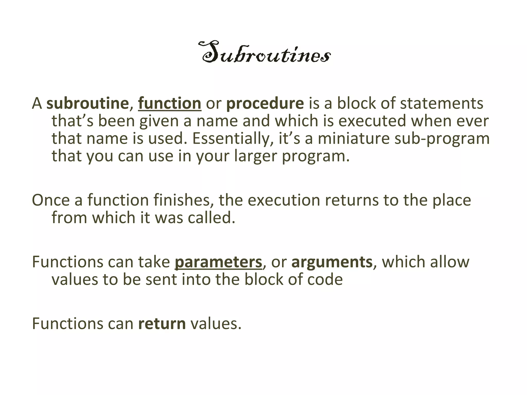 Subroutines
A subroutine, function or procedure is a block of statements
   that’s been given a name and which is executed when ever
   that name is used. Essentially, it’s a miniature sub-program
   that you can use in your larger program.

Once a function finishes, the execution returns to the place
  from which it was called.

Functions can take parameters, or arguments, which allow
  values to be sent into the block of code

Functions can return values.
 